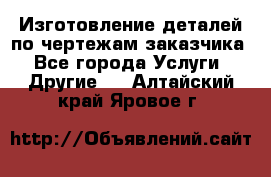 Изготовление деталей по чертежам заказчика - Все города Услуги » Другие   . Алтайский край,Яровое г.